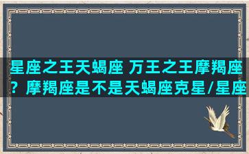 星座之王天蝎座 万王之王摩羯座？摩羯座是不是天蝎座克星/星座之王天蝎座 万王之王摩羯座？摩羯座是不是天蝎座克星-我的网站